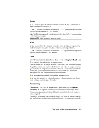 Rotate
X, Y, Z Insira os graus de rotação ao redor dos eixos X, Y e Z para mover os
objetos selecionados na posição.
cX, cY, cZ Insira os valores das coordenadas X, Y e Z para mover a origem (ou
o ponto central) da rotação à esta posição.
oX, oY, oZ Insira os graus de rotação ao redor dos eixos X, Y e Z para modificar
a orientação da rotação.
OBSERVAÇÃO 0,0,0 representa universo acima.
Scale
X, Y, Z Insira o fator de escala em torno dos eixos X, Y, Z para a geometria; 1
sendo o tamanho atual, 0.5 metade, 2 o dobro, e assim por diante.
cX, cY, cZ Insira os valores das coordenadas X, Y e Z para mover a origem (ou
o ponto central) da escala à esta posição.
Color
Color Esta caixa de seleção indica se clicar ou não em Capture Keyframe
irá gravar a alteração de cor no quadro-chave.
Desmarcar esta caixa de seleção redefine a cor de volta para seu estado original.
Por padrão, o Autodesk Navisworks desmarca esta caixa de seleção cada vez
que você cria um conjunto de animações. Em um e no mesmo conjunto de
animações, quando esta caixa de seleção é selecionada, ela permanece
selecionada, até que você a desmarque manualmente.
R, G, B Insira os valores Red, Green e Blue para a nova cor.
Se não deseja inserir os valores Red, Green e Blue manualmente, clique
neste botão, e selecione a cor desejada.
Transparency
Transparency Esta caixa de seleção indica se clicar ou não em Capture
Keyframe irá registrar a alteração de transparência no quadro-chave.
Desmarcar esta caixa de seleção redefine a transparência de volta para seu
estado original.
Por padrão, o Autodesk Navisworks desmarca esta caixa de seleção cada vez
que você cria um conjunto de animações. Em um e no mesmo conjunto de
Visão geral da ferramenta Animator | 549
 
