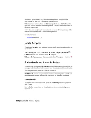 animações, quando esta caixa de seleção é selecionada, ela permanece
selecionada, até que você a desmarque manualmente.
% Insira o valor para ajustar o nível de transparência (o a 100%). Um valor
mais alto torna o elemento mais transparente. Um valor mais baixo torna o
elemento mais opaco.
Caso não deseje inserir manualmente os valores de transparência, utilize
este deslizador para ajustar o nível de transparência.
Consulte também:
Meta-alça na página 172
Janela Scripter
Use a janela Scripter para adicionar interatividade aos objetos animados no
seu modelo.
Faixa de opções: Guia Animation ➤ painel Script ➤ Scripter
Menu: Classic user interface: Tools ➤ Scripter
Barra de ferramentas: Classic user interface: Workspace ➤ Scripter
A visualização em árvore do Scripter
A visualização em árvore do Scripter contém todos os scripts disponíveis no
seu arquivo do Autodesk Navisworks em uma visualização de lista hierárquica.
Utilize-a para criar e gerenciar scripts de animação.
OBSERVAÇÃO Embora seja possível organizar os scripts em pastas, isso não tem
efeito na forma com que os scripts são executados no Autodesk Navisworks.
Lista hierárquica
Você pode usar a visualização em árvore do Scripter para criar e gerenciar
seus scripts.
Para trabalhar em um item na visualização em árvore, primeiro é preciso
selecioná-lo.
550 | Capítulo 12 Animar objetos
 