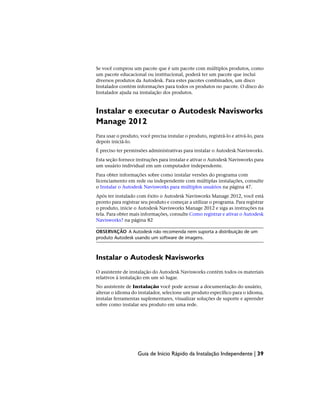 Se você comprou um pacote que é um pacote com múltiplos produtos, como
um pacote educacional ou institucional, poderá ter um pacote que inclui
diversos produtos da Autodesk. Para estes pacotes combinados, um disco
Instalador contém informações para todos os produtos no pacote. O disco do
Instalador ajuda na instalação dos produtos.
Instalar e executar o Autodesk Navisworks
Manage 2012
Para usar o produto, você precisa instalar o produto, registrá-lo e ativá-lo, para
depois iniciá-lo.
É preciso ter permissões administrativas para instalar o Autodesk Navisworks.
Esta seção fornece instruções para instalar e ativar o Autodesk Navisworks para
um usuário individual em um computador independente.
Para obter informações sobre como instalar versões do programa com
licenciamento em rede ou independente com múltiplas instalações, consulte
o Instalar o Autodesk Navisworks para múltiplos usuários na página 47.
Após ter instalado com êxito o Autodesk Navisworks Manage 2012, você está
pronto para registrar seu produto e começar a utilizar o programa. Para registrar
o produto, inicie o Autodesk Navisworks Manage 2012 e siga as instruções na
tela. Para obter mais informações, consulte Como registrar e ativar o Autodesk
Navisworks? na página 82
OBSERVAÇÃO A Autodesk não recomenda nem suporta a distribuição de um
produto Autodesk usando um software de imagens.
Instalar o Autodesk Navisworks
O assistente de instalação do Autodesk Navisworks contém todos os materiais
relativos à instalação em um só lugar.
No assistente de Instalação você pode acessar a documentação do usuário,
alterar o idioma do instalador, selecione um produto específico para o idioma,
instalar ferramentas suplementares, visualizar soluções de suporte e aprender
sobre como instalar seu produto em uma rede.
Guia de Início Rápido da Instalação Independente | 39
 