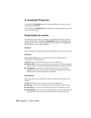 A visualização Properties
A visualização Properties mostra as propriedades para o evento ou ação
atualmente selecionados.
Use a visualização Properties para configurar o comportamento dos eventos
e ações em seus scripts.
Propriedades de eventos
No momento há sete tipos de eventos no Autodesk Navisworks. Quando o
evento é adicionado, a visualização Properties exibe as propriedades para
aquele tipo de evento. As propriedades do evento podem ser configuradas
imediatamente, ou em outro momento.
On Start
Não é necessário configurar quaisquer propriedades para este tipo de evento.
OnTimer
Interval (Seconds) Define a duração de tempo em segundos entre o
acionamento do temporizador.
Regularity Especifica a frequência do evento. Escolha entre:
■ Once After - um evento somente acontece uma vez. Utilize esta opção
para criar um vento que começa após uma determinada duração de tempo.
■ Continuous - um evento é continuamente repetido em intervalos
específicos de tempo. Por exemplo, isso pode ser utilizado para simular
trabalho cíclico de um máquina de uma fábrica.
On Key Press
Key Clique nesta caixa e pressione a tecla no teclado para vincular ao seu
evento.
Trigger On Define como o evento é acionado. Escolha entre:
■ Key Up - um evento é acionado após você pressionar e liberar a tecla.
■ Key Down - um evento é acionado assim que você pressiona a tecla.
■ Key Pressed - um evento é acionado enquanto a tecla é pressionada. Esta
opção permite utilizar um evento de pressionar uma tecla junto com
556 | Capítulo 12 Animar objetos
 