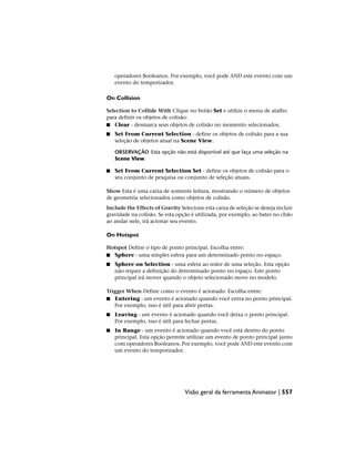 operadores Booleanos. Por exemplo, você pode AND este evento com um
evento do temporizador.
On Collision
Selection to Collide With Clique no botão Set e utilize o menu de atalho
para definir os objetos de colisão:
■ Clear - desmarca seus objetos de colisão no momento selecionados.
■ Set From Current Selection - define os objetos de colisão para a sua
seleção de objetos atual na Scene View.
OBSERVAÇÃO Esta opção não está disponível até que faça uma seleção na
Scene View.
■ Set From Current Selection Set - define os objetos de colisão para o
seu conjunto de pesquisa ou conjunto de seleção atuais.
Show Esta é uma caixa de somente leitura, mostrando o número de objetos
de geometria selecionados como objetos de colisão.
Include the Effects of Gravity Selecione esta caixa de seleção se deseja incluir
gravidade na colisão. Se esta opção é utilizada, por exemplo, ao bater no chão
ao andar nele, irá acionar seu evento.
On Hotspot
Hotspot Define o tipo de ponto principal. Escolha entre:
■ Sphere - uma simples esfera para um determinado ponto no espaço.
■ Sphere on Selection - uma esfera ao redor de uma seleção. Esta opção
não requer a definição do determinado ponto no espaço. Este ponto
principal irá mover quando o objeto selecionado move no modelo.
Trigger When Define como o evento é acionado. Escolha entre:
■ Entering - um evento é acionado quando você entra no ponto principal.
Por exemplo, isso é útil para abrir portas.
■ Leaving - um evento é acionado quando você deixa o ponto principal.
Por exemplo, isso é útil para fechar portas.
■ In Range - um evento é acionado quando você está dentro do ponto
principal. Esta opção permite utilizar um evento de ponto principal junto
com operadores Booleanos. Por exemplo, você pode AND este evento com
um evento do temporizador.
Visão geral da ferramenta Animator | 557
 