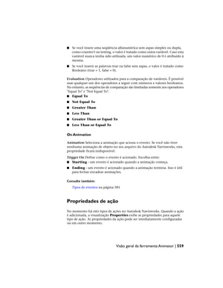 ■ Se você insere uma seqüência alfanumérica sem aspas simples ou dupla,
como counter1 ou testing, o valor é tratado como outra variável. Caso esta
variável nunca tenha sido utilizada, um valor numérico de 0 é atribuído à
mesma.
■ Se você inserir as palavras true ou false sem aspas, o valor é tratado como
Booleano (true = 1, false = 0).
Evaluation Operadores utilizados para a comparação de variáveis. É possível
usar qualquer um dos operadores a seguir com números e valores booleanos.
No entanto, as seqüências de comparação são limitadas somente aos operadores
"Equal To" e "Not Equal To".
■ Equal To
■ Not Equal To
■ Greater Than
■ Less Than
■ Greater Than or Equal To
■ Less Than or Equal To
On Animation
Animation Seleciona a animação que aciona o evento. Se você não tiver
nenhuma animação de objeto no seu arquivo do Autodesk Navisworks, esta
propriedade ficará indisponível.
Trigger On Define como o evento é acionado. Escolha entre:
■ Starting - um evento é acionado quando a animação começa.
■ Ending - um evento é acionado quando a animação termina. Isso é útil
para fechar encadear animações.
Consulte também:
Tipos de eventos na página 581
Propriedades de ação
No momento há oito tipos de ações no Autodesk Navisworks. Quando a ação
é adicionada, a visualização Properties exibe as propriedades para aquele
tipo de ação. As propriedades da ação pode ser imediatamente configuradas
ou em outro momento.
Visão geral da ferramenta Animator | 559
 