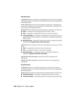 Play Animation
Animation Seleciona a animação a ser reproduzida. Se você não tiver nenhuma
animação de objeto no seu arquivo do Autodesk Navisworks, esta propriedade
ficará indisponível.
Pause at End Selecione esta caixa de seleção se deseja que a animação pare
no término. Quando esta caixa de seleção está desmarcada, a animação volta
para o ponto inicial quando termina.
Starting At Define a posição inicial da reprodução da animação. Escolha entre:
■ Start - a animação é reproduzida para frente desde o início.
■ End - a animação é reproduzida de trás para a frente do término.
■ Current Position - a animação é reproduzida de sua posição atual, se a
reprodução já tiver sido iniciada. De outra forma, a animação é reproduzida
desde o início.
■ Specified Time - a animação é reproduzida a partir do segmento definido
na propriedade Specific Start Time (Seconds).
Ending At Define a posição de término da reprodução da animação. Escolha
entre:
■ Start - a reprodução termina no início da animação.
■ End - a reprodução termina no término da animação.
■ Specified Time - a reprodução termina no segmento definido na
propriedade Specific End Time (Seconds).
Specific Start Time (Seconds) A posição inicial de um segmento de
reprodução.
Specific End Time (Seconds) A posição de término de um segmento de
reprodução.
Stop Animation
Animation Seleciona a animação para parar. Se você não tiver nenhuma
animação de objeto no seu arquivo do Autodesk Navisworks, esta propriedade
ficará indisponível.
Reset To Define a posição de reprodução da animação parada. Escolha entre:
■ Default Position - a animação é redefinida para seu ponto inicial.
■ Current Position - a animação permanece na posição em que foi parada.
560 | Capítulo 12 Animar objetos
 