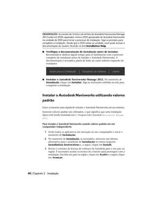 OBSERVAÇÃO As versões de 32 bits e de 64 bits do Autodesk Navisworks Manage
2012 estão em DVDs separados. Insira o DVD apropriado do Autodesk Navisworks
na unidade de DVD para iniciar o processo de instalação. Siga os prompts para
completar a instalação. Desde que o DVD esteja na unidade, você pode acessar a
documentação de usuário clicando no link Installation Help.
■ Verifique a documentação de instalação antes de instalar.
Recomenda-se dedicar algum tempo para se familiarizar com o processo
completo de instalação antes de instalar o Autodesk Navisworks. A
documentação é acessada a partir de links no canto inferior esquerdo do
instalador.
■ Instalar o Autodesk Navisworks Manage 2012. No assistente de
Instalação, clique em Instalar. Siga as instruções exibidas na tela para
completar a instalação.
Instalar o Autodesk Navisworks utilizando valores
padrão
Esta é a maneira mais rápida de instalar o Autodesk Navisworks em seu sistema.
Somente valores padrão são utilizados, o que significa que uma instalação
típica está sendo instalada em C:Program FilesAutodeskNavisworks Manage
2012.
Para instalar o Autodesk Navisworks usando valores padrão em um
computador independente
1 Feche todos os aplicativos em execução no seu computador e inicie o
assistente de Instalação.
2 No assistente de instalação, se necessário, selecione um idioma
alternativo para o assistente de instalação no menu suspenso
Installation Instructions e, a seguir, clique em Install.
3 Revise o contrato de licença de software da Autodesk para o seu país ou
região. É necessário aceitar os termos do contrato para prosseguir com a
instalação. Escolha seu país ou região, clique em Aceito e a seguir clique
em Avançar.
40 | Capítulo 2 Instalação
 