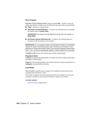 Store Property
Selection to Get Property From Clique no botão Set , e utilize o menu de
atalho para definir os objetos que são utilizados dos quais obter a propriedade:
■ Clear - desmarca a seleção atual.
■ Set From Current Selection - os objetos são definidos para sua seleção
de objetos atual na Scene View.
OBSERVAÇÃO Esta opção não está disponível até que faça uma seleção na
Scene View.
■ Set From Current Selection Set - os objetos são definido para seu
conjunto atual de pesquisa ou de seleção.
IMPORTANTE Se a sua seleção contém uma hierarquia de objetos, a propriedade
superior do objeto é automaticamente usada. Portanto, por exemplo, se você
selecionou um grupo denominado "Wheel", que inclui dois subgrupos denominados
"Rim" e "Tire", somente as propriedades relativas a "Wheel" podem ser armazenadas.
Variable to Set O nome da variável para receber a propriedade.
Property to Store
Category A categoria da propriedade. Os valores nesta lista suspensa dependem
dos objetos selecionados.
Property O tipo da propriedade. Os valores nesta lista suspensa dependem da
Category da propriedade escolhida.
Load Model
File to Load O caminho para o arquivo do Autodesk Navisworks que será
carregado para substituir o atual.
Você pode considerar isto útil quando apresenta uma seleção de cenas com
animação contida em uma faixa de diferentes arquivos de modelo.
Consulte também:
Tipos de ações na página 583
562 | Capítulo 12 Animar objetos
 