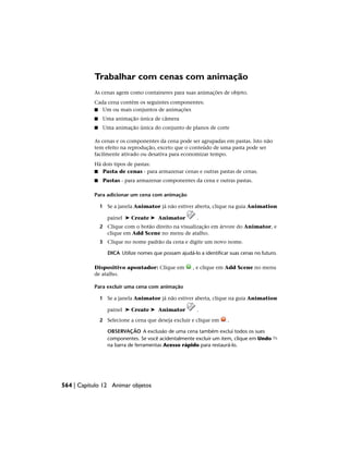 Trabalhar com cenas com animação
As cenas agem como containeres para suas animações de objeto.
Cada cena contém os seguintes componentes:
■ Um ou mais conjuntos de animações
■ Uma animação única de câmera
■ Uma animação única do conjunto de planos de corte
As cenas e os componentes da cena pode ser agrupadas em pastas. Isto não
tem efeito na reprodução, exceto que o conteúdo de uma pasta pode ser
facilmente ativado ou desativa para economizar tempo.
Há dois tipos de pastas:
■ Pasta de cenas - para armazenar cenas e outras pastas de cenas.
■ Pastas - para armazenar componentes da cena e outras pastas.
Para adicionar um cena com animação
1 Se a janela Animator já não estiver aberta, clique na guia Animation
painel ➤ Create ➤ Animator .
2 Clique com o botão direito na visualização em árvore do Animator, e
clique em Add Scene no menu de atalho.
3 Clique no nome padrão da cena e digite um novo nome.
DICA Utilize nomes que possam ajudá-lo a identificar suas cenas no futuro.
Dispositivo apontador: Clique em , e clique em Add Scene no menu
de atalho.
Para excluir uma cena com animação
1 Se a janela Animator já não estiver aberta, clique na guia Animation
painel ➤ Create ➤ Animator .
2 Selecione a cena que deseja excluir e clique em .
OBSERVAÇÃO A exclusão de uma cena também exclui todos os sues
componentes. Se você acidentalmente excluir um item, clique em Undo
na barra de ferramentas Acesso rápido para restaurá-lo.
564 | Capítulo 12 Animar objetos
 