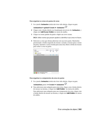Para organizar as cenas em pastas de cenas
1 Se a janela Animator ainda não tiver sido aberta, clique na guia
Animation ➤ painel Create ➤ Animator .
2 Clique com o botão direito na visualização em árvore do Animator, e
clique em Add Scene Folder no menu de atalho.
3 Clique no nome padrão da pasta e digite um novo nome.
DICA Utilize nomes que possam ajudá-lo a identificar suas cenas no futuro.
4 Selecione a cena que deseja adicionar em sua nova pasta. Mantenha
pressionado o botão esquerdo do mouse e arraste o mouse para o nome
da pasta. Quando o cursor mudar para uma seta, libere o botão do mouse
para soltar a cena na pasta.
Para organizar os componentes da cena em pastas
1 Se a janela Animator ainda não tiver sido aberta, clique na guia
Animation painel ➤ Create ➤ Animator .
2 Para adicionar uma subpasta para uma cena, clique com o botão direito
do mouse na mesma, e clique em Add Folder no menu de atalho.
Para adicionar uma subpasta para um componente da cena, clique com
o botão direito do mouse na mesma, e clique em Add Folder no menu
de atalho.
Criar animações de objeto | 565
 