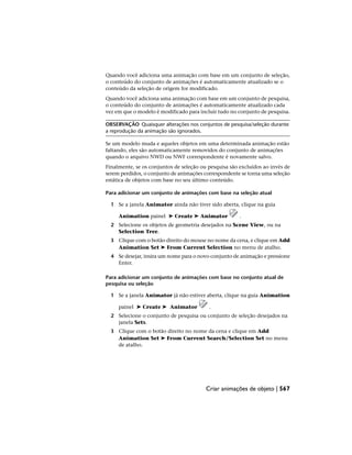 Quando você adiciona uma animação com base em um conjunto de seleção,
o conteúdo do conjunto de animações é automaticamente atualizado se o
conteúdo da seleção de origem for modificado.
Quando você adiciona uma animação com base em um conjunto de pesquisa,
o conteúdo do conjunto de animações é automaticamente atualizado cada
vez em que o modelo é modificado para incluir tudo no conjunto de pesquisa.
OBSERVAÇÃO Quaisquer alterações nos conjuntos de pesquisa/seleção durante
a reprodução da animação são ignorados.
Se um modelo muda e aqueles objetos em uma determinada animação estão
faltando, eles são automaticamente removidos do conjunto de animações
quando o arquivo NWD ou NWF correspondente é novamente salvo.
Finalmente, se os conjuntos de seleção ou pesquisa são excluídos ao invés de
serem perdidos, o conjunto de animações correspondente se torna uma seleção
estática de objetos com base no seu último conteúdo.
Para adicionar um conjunto de animações com base na seleção atual
1 Se a janela Animator ainda não tiver sido aberta, clique na guia
Animation painel ➤ Create ➤ Animator .
2 Selecione os objetos de geometria desejados na Scene View, ou na
Selection Tree.
3 Clique com o botão direito do mouse no nome da cena, e clique em Add
Animation Set ➤ From Current Selection no menu de atalho.
4 Se desejar, insira um nome para o novo conjunto de animação e pressione
Enter.
Para adicionar um conjunto de animações com base no conjunto atual de
pesquisa ou seleção
1 Se a janela Animator já não estiver aberta, clique na guia Animation
painel ➤ Create ➤ Animator .
2 Selecione o conjunto de pesquisa ou conjunto de seleção desejados na
janela Sets.
3 Clique com o botão direito no nome da cena e clique em Add
Animation Set ➤ From Current Search/Selection Set no menu
de atalho.
Criar animações de objeto | 567
 