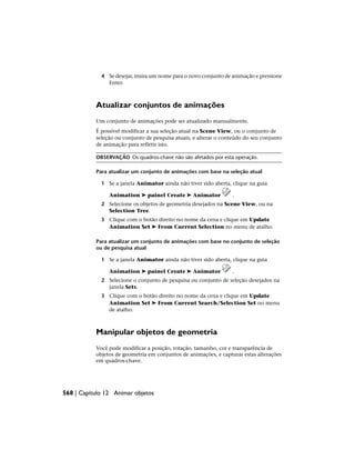 4 Se desejar, insira um nome para o novo conjunto de animação e pressione
Enter.
Atualizar conjuntos de animações
Um conjunto de animações pode ser atualizado manualmente.
É possível modificar a sua seleção atual na Scene View, ou o conjunto de
seleção ou conjunto de pesquisa atuais, e alterar o conteúdo do seu conjunto
de animação para refletir isto.
OBSERVAÇÃO Os quadros-chave não são afetados por esta operação.
Para atualizar um conjunto de animações com base na seleção atual
1 Se a janela Animator ainda não tiver sido aberta, clique na guia
Animation ➤ painel Create ➤ Animator .
2 Selecione os objetos de geometria desejados na Scene View, ou na
Selection Tree.
3 Clique com o botão direito no nome da cena e clique em Update
Animation Set ➤ From Current Selection no menu de atalho.
Para atualizar um conjunto de animações com base no conjunto de seleção
ou de pesquisa atual
1 Se a janela Animator ainda não tiver sido aberta, clique na guia
Animation ➤ painel Create ➤ Animator .
2 Selecione o conjunto de pesquisa ou conjunto de seleção desejados na
janela Sets.
3 Clique com o botão direito no nome da cena e clique em Update
Animation Set ➤ From Current Search/Selection Set no menu
de atalho.
Manipular objetos de geometria
Você pode modificar a posição, rotação, tamanho, cor e transparência de
objetos de geometria em conjuntos de animações, e capturar estas alterações
em quadros-chave.
568 | Capítulo 12 Animar objetos
 