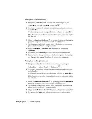 Para capturar a rotação do objeto
1 Se a janela Animator ainda não tiver sido aberta, clique na guia
Animation painel ➤ Create ➤ Animator .
2 Selecione o conjunto de animação desejado na visualização em árvore
do Animator.
Os objetos de geometria correspondentes são realçados na Scene View.
DICA Para obter uma melhor visualização, altera a forma pela qual os objetos
são realçados.
3 Clique em Capture Keyframe na barra de ferramentas Animator
para criar um quadro-chave com o estado inicial do objeto.
4 Na visualização da linha de tempo, mova o deslizador preto de tempo
para a direita para definir o tempo desejado.
5 Clique em Rotate Animation Set na barra de ferramentas
Animator.
6 Use a meta-alça Rotation para rotacionar os objetos selecionados.
7 Para capturar as alterações no objeto atual em um quadro-chave, clique
em Capture Keyframe na barra de ferramentas Animator.
Para capturar as alterações de escala
1 Se a janela Animatorainda não tiver sido aberta, clique na guia
Animation ➤ painel Create ➤ Animator .
2 Selecione o conjunto de animação desejado na visualização em árvore
do Animator.
Os objetos de geometria correspondentes são realçados na Scene View.
DICA Para obter uma melhor visualização, altera a forma pela qual os objetos
são realçados.
3 Clique em Capture Keyframe na barra de ferramentas Animator
para criar um quadro-chave com o estado inicial do objeto.
4 Na visualização da linha de tempo, mova o deslizador preto de tempo
para a direita para definir o tempo desejado.
5 Clique em Scale Animation Set na barra de ferramentas Animator.
6 Use a meta-alça Scale para redimensionar os objetos selecionados.
570 | Capítulo 12 Animar objetos
 