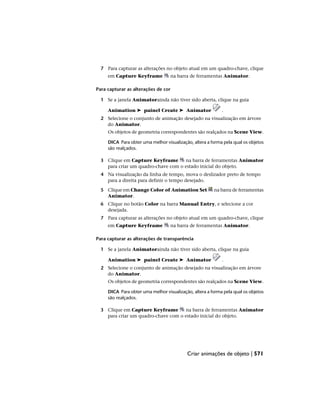 7 Para capturar as alterações no objeto atual em um quadro-chave, clique
em Capture Keyframe na barra de ferramentas Animator.
Para capturar as alterações de cor
1 Se a janela Animatorainda não tiver sido aberta, clique na guia
Animation ➤ painel Create ➤ Animator .
2 Selecione o conjunto de animação desejado na visualização em árvore
do Animator.
Os objetos de geometria correspondentes são realçados na Scene View.
DICA Para obter uma melhor visualização, altera a forma pela qual os objetos
são realçados.
3 Clique em Capture Keyframe na barra de ferramentas Animator
para criar um quadro-chave com o estado inicial do objeto.
4 Na visualização da linha de tempo, mova o deslizador preto de tempo
para a direita para definir o tempo desejado.
5 Clique em Change Color of Animation Set na barra de ferramentas
Animator.
6 Clique no botão Color na barra Manual Entry, e selecione a cor
desejada.
7 Para capturar as alterações no objeto atual em um quadro-chave, clique
em Capture Keyframe na barra de ferramentas Animator.
Para capturar as alterações de transparência
1 Se a janela Animatorainda não tiver sido aberta, clique na guia
Animation ➤ painel Create ➤ Animator .
2 Selecione o conjunto de animação desejado na visualização em árvore
do Animator.
Os objetos de geometria correspondentes são realçados na Scene View.
DICA Para obter uma melhor visualização, altera a forma pela qual os objetos
são realçados.
3 Clique em Capture Keyframe na barra de ferramentas Animator
para criar um quadro-chave com o estado inicial do objeto.
Criar animações de objeto | 571
 