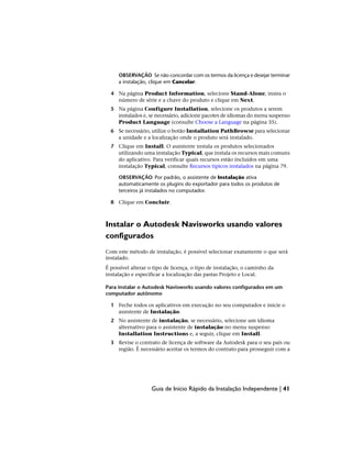 OBSERVAÇÃO Se não concordar com os termos da licença e desejar terminar
a instalação, clique em Cancelar.
4 Na página Product Information, selecione Stand-Alone, insira o
número de série e a chave do produto e clique em Next.
5 Na página Configure Installation, selecione os produtos a serem
instalados e, se necessário, adicione pacotes de idiomas do menu suspenso
Product Language (consulte Choose a Language na página 35).
6 Se necessário, utilize o botão Installation PathBrowse para selecionar
a unidade e a localização onde o produto será instalado.
7 Clique em Install. O assistente instala os produtos selecionados
utilizando uma instalação Typical, que instala os recursos mais comuns
do aplicativo. Para verificar quais recursos estão incluídos em uma
instalação Typical, consulte Recursos típicos instalados na página 79.
OBSERVAÇÃO Por padrão, o assistente de Instalação ativa
automaticamente os plugins do exportador para todos os produtos de
terceiros já instalados no computador.
8 Clique em Concluir.
Instalar o Autodesk Navisworks usando valores
configurados
Com este método de instalação, é possível selecionar exatamente o que será
instalado.
É possível alterar o tipo de licença, o tipo de instalação, o caminho da
instalação e especificar a localização das pastas Projeto e Local.
Para instalar o Autodesk Navisworks usando valores configurados em um
computador autônomo
1 Feche todos os aplicativos em execução no seu computador e inicie o
assistente de Instalação.
2 No assistente de instalação, se necessário, selecione um idioma
alternativo para o assistente de instalação no menu suspenso
Installation Instructions e, a seguir, clique em Install.
3 Revise o contrato de licença de software da Autodesk para o seu país ou
região. É necessário aceitar os termos do contrato para prosseguir com a
Guia de Início Rápido da Instalação Independente | 41
 