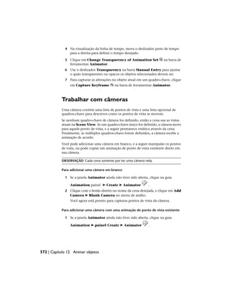 4 Na visualização da linha de tempo, mova o deslizador preto de tempo
para a direita para definir o tempo desejado.
5 Clique em Change Transparency of Animation Set na barra de
ferramentas Animator.
6 Use o deslizador Transparency na barra Manual Entry para ajustar
o quão transparentes ou opacos os objetos selecionados devem ser.
7 Para capturar as alterações no objeto atual em um quadro-chave, clique
em Capture Keyframe na barra de ferramentas Animator.
Trabalhar com câmeras
Uma câmera contém uma lista de pontos de vista e uma lista opcional de
quadros-chave para descrever como os pontos de vista se movem.
Se nenhum quadro-chave de câmera for definido, então a cena usa as vistas
atuais na Scene View. Se um quadro-chave único for definido, a câmera move
para aquele ponto de vista, e a seguir permanece estática através da cena.
Finalmente, se múltiplos quadros-chave forem definidos, a câmera recebe a
animação de acordo.
Você pode adicionar uma câmera em branco, e a seguir manipular os pontos
de vista, ou pode copiar um animação de ponto de vista existente direto em
sua câmera.
OBSERVAÇÃO Cada cena somente por ter uma câmera nela.
Para adicionar uma câmera em branco
1 Se a janela Animator ainda não tiver sido aberta, clique na guia
Animation painel ➤ Create ➤ Animator .
2 Clique com o botão direito no nome da cena desejada, e clique em Add
Camera ➤ Blank Camera no menu de atalho.
Você agora está pronto para capturas pontos de vista da câmera.
Para adicionar uma câmera com uma animação de ponto de vista existente
1 Se a janela Animator ainda não tiver sido aberta, clique na guia
Animation ➤ painel Create ➤ Animator .
572 | Capítulo 12 Animar objetos
 