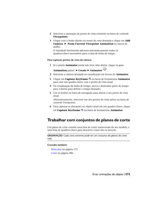 2 Selecione a animação de ponto de vista existente na barra de controle
Viewpoints.
3 Clique com o botão direito no nome da cena desejada e clique em Add
Camera ➤ From Current Viewpoint Animation no menu de
atalho.
O Autodesk Navisworks adiciona automaticamente todos os
quadros-chave necessários para a vista de linha de tempo.
Para capturar pontos de vista da câmera
1 Se a janela Animator ainda não tiver sido aberta, clique na guia
Animation painel ➤ Create ➤ Animator .
2 Selecione a câmera desejada na visualização em árvore do Animator.
3 Clique em Capture Keyframe na barra de ferramentas Animator
para criar um quadro-chave com o ponto de vista atual.
4 Na visualização da linha de tempo, mova o deslizador preto de tempo
para a direita para definir o tempo desejado.
5 Use os botões na barra de navegação para alterar o seu ponto de vista
atual.
Alternativamente, selecione um dos pontos de vista salvos na barra de
controle Viewpoints.
6 Para capturar as alterações no objeto atual em um quadro-chave, clique
em Capture Keyframe na barra de ferramentas Animator.
Trabalhar com conjuntos de planos de corte
Um plano de corte contém uma lista de cortes transversais do seu modelo, e
uma lista de quadros-chave para descrever como eles se movem.
OBSERVAÇÃO Cada cena somente pode ter um conjunto de planos de corte
nela.
Consulte também:
Meta-alça na página 172
Corte na página 486
Criar animações de objeto | 573
 