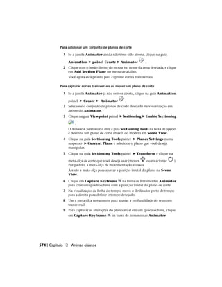 Para adicionar um conjunto de planos de corte
1 Se a janela Animator ainda não tiver sido aberta, clique na guia
Animation ➤ painel Create ➤ Animator .
2 Clique com o botão direito do mouse no nome da cena desejada, e clique
em Add Section Plane no menu de atalho.
Você agora está pronto para capturar cortes transversais.
Para capturar cortes transversais ao mover um plano de corte
1 Se a janela Animator já não estiver aberta, clique na guia Animation
painel ➤ Create ➤ Animator .
2 Selecione o conjunto de planos de corte desejado na visualização em
árvore do Animator.
3 Clique na guia Viewpoint painel ➤ Sectioning ➤ Enable Sectioning
.
O Autodesk Navisworks abre a guia Sectioning Tools na faixa de opções
e desenha um plano de corte através do modelo em Scene View.
4 Clique na guia Sectioning Tools painel ➤ Planes Settings menu
suspenso ➤ Current Plane e selecione o plano que você deseja
manipular.
5 Clique na guia Sectioning Tools painel ➤ Transform e clique na
meta-alça de corte que você deseja usar (mover ou rotacionar ).
Por padrão, a meta-alça de movimentação é usada.
Arraste a meta-alça para ajustar a posição inicial do plano na Scene
View.
6 Clique em Capture Keyframe na barra de ferramentas Animator
para criar um quadro-chave com a posição inicial do plano de corte.
7 Na visualização da linha de tempo, mova o deslizador preto de tempo
para a direita para definir o tempo desejado.
8 Use a meta-alça novamente para ajustar a profundidade do seu corte
transversal.
9 Para capturar as alterações do plano atual em um quadro-chave, clique
em Capture Keyframe na barra de ferramentas Animator.
574 | Capítulo 12 Animar objetos
 