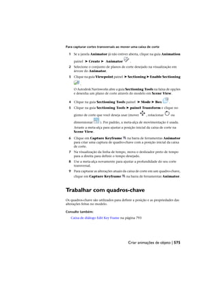 Para capturar cortes transversais ao mover uma caixa de corte
1 Se a janela Animator já não estiver aberta, clique na guia Animation
painel ➤ Create ➤ Animator .
2 Selecione o conjunto de planos de corte desejado na visualização em
árvore do Animator.
3 Clique na guia Viewpoint painel ➤ Sectioning ➤ Enable Sectioning
.
O Autodesk Navisworks abre a guia Sectioning Tools na faixa de opções
e desenha um plano de corte através do modelo em Scene View.
4 Clique na guia Sectioning Tools painel ➤ Mode ➤ Box .
5 Clique na guia Sectioning Tools ➤ painel Transform e clique no
gizmo de corte que você deseja usar (mover , rotacionar ou
dimensionar ). Por padrão, a meta-alça de movimentação é usada.
Arraste a meta-alça para ajustar a posição inicial da caixa de corte na
Scene View.
6 Clique em Capture Keyframe na barra de ferramentas Animator
para criar uma captura de quadro-chave com a posição inicial da caixa
de corte.
7 Na visualização da linha de tempo, mova o deslizador preto de tempo
para a direita para definir o tempo desejado.
8 Use a meta-alça novamente para ajustar a profundidade do seu corte
transversal.
9 Para capturar as alterações atuais da caixa de corte em um quadro-chave,
clique em Capture Keyframe na barra de ferramentas Animator.
Trabalhar com quadros-chave
Os quadros-chave são utilizados para definir a posição e as propriedades das
alterações feitas no modelo.
Consulte também:
Caixa de diálogo Edit Key Frame na página 793
Criar animações de objeto | 575
 