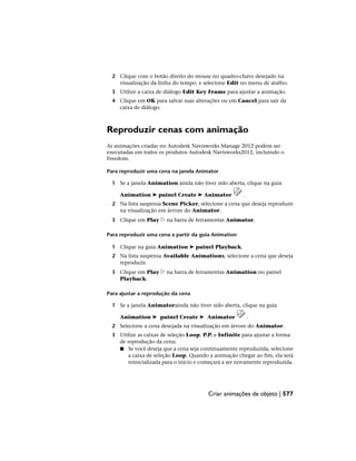 2 Clique com o botão direito do mouse no quadro-chave desejado na
visualização da linha do tempo, e selecione Edit no menu de atalho.
3 Utilize a caixa de diálogo Edit Key Frame para ajustar a animação.
4 Clique em OK para salvar suas alterações ou em Cancel para sair da
caixa de diálogo.
Reproduzir cenas com animação
As animações criadas no Autodesk Navisworks Manage 2012 podem ser
executadas em todos os produtos Autodesk Navisworks2012, incluindo o
Freedom.
Para reproduzir uma cena na janela Animator
1 Se a janela Animation ainda não tiver sido aberta, clique na guia
Animation ➤ painel Create ➤ Animator .
2 Na lista suspensa Scene Picker, selecione a cena que deseja reproduzir
na visualização em árvore do Animator.
3 Clique em Play na barra de ferramentas Animator.
Para reproduzir uma cena a partir da guia Animation
1 Clique na guia Animation ➤ painel Playback.
2 Na lista suspensa Available Animations, selecione a cena que deseja
reproduzir.
3 Clique em Play na barra de ferramentas Animation no painel
Playback.
Para ajustar a reprodução da cena
1 Se a janela Animatorainda não tiver sido aberta, clique na guia
Animation ➤ painel Create ➤ Animator .
2 Selecione a cena desejada na visualização em árvore do Animator.
3 Utilize as caixas de seleção Loop, P.P. e Infinite para ajustar a forma
de reprodução da cena:
■ Se você deseja que a cena seja continuamente reproduzida, selecione
a caixa de seleção Loop. Quando a animação chegar ao fim, ela será
reinicializada para o início e começará a ser novamente reproduzida.
Criar animações de objeto | 577
 