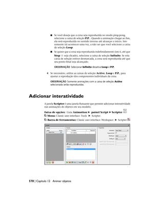 ■ Se você deseja que a cena seja reproduzida no modo ping-pong,
selecione a caixa de seleção P.P. . Quando a animação chegar ao fim,
ela será reproduzida no sentido inverso até alcançar o início. Isto
somente irá acontecer uma vez, a não ser que você selecione a caixa
de seleção Loop.
■ Se quiser que a cena seja reproduzida indefinidamente (isto é, até que
Stop seja clicado), selecione a caixa de seleção Infinite. Se esta
caixa de seleção estiver desmarcada, a cena será reproduzida até que
seu ponto final seja alcançado.
OBSERVAÇÃO Selecionar Infinite desativa Loop e P.P.
4 Se necessário, utilize as caixas de seleção Active, Loop e P.P., para
ajustar a reprodução dos componentes individuais da cena.
OBSERVAÇÃO Somente animações com a caixa de seleção Active
selecionada serão reproduzidas.
Adicionar interatividade
A janela Scripter é uma janela flutuante que permite adicionar interatividade
nas animações de objetos em seu modelo.
Faixa de opções: Guia Animation ➤ painel Script ➤ Scripter
Menu: Classic user interface: Tools ➤ Scripter
Barra de ferramentas: Classic user interface: Workspace ➤ Scripter
578 | Capítulo 12 Animar objetos
 