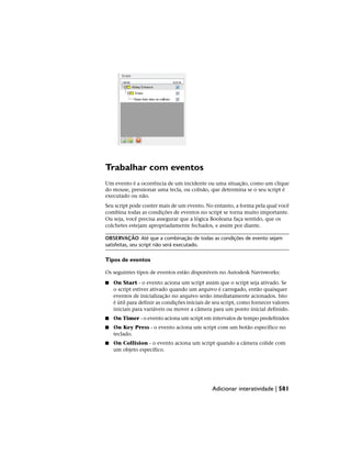 Trabalhar com eventos
Um evento é a ocorrência de um incidente ou uma situação, como um clique
do mouse, pressionar uma tecla, ou colisão, que determina se o seu script é
executado ou não.
Seu script pode conter mais de um evento. No entanto, a forma pela qual você
combina todas as condições de eventos no script se torna muito importante.
Ou seja, você precisa assegurar que a lógica Booleana faça sentido, que os
colchetes estejam apropriadamente fechados, e assim por diante.
OBSERVAÇÃO Até que a combinação de todas as condições de evento sejam
satisfeitas, seu script não será executado.
Tipos de eventos
Os seguintes tipos de eventos estão disponíveis no Autodesk Navisworks:
■ On Start - o evento aciona um script assim que o script seja ativado. Se
o script estiver ativado quando um arquivo é carregado, então quaisquer
eventos de inicialização no arquivo serão imediatamente acionados. Isto
é útil para definir as condições iniciais de seu script, como fornecer valores
iniciais para variáveis ou mover a câmera para um ponto inicial definido.
■ On Timer - o evento aciona um script em intervalos de tempo predefinidos
■ On Key Press - o evento aciona um script com um botão específico no
teclado.
■ On Collision - o evento aciona um script quando a câmera colide com
um objeto específico.
Adicionar interatividade | 581
 