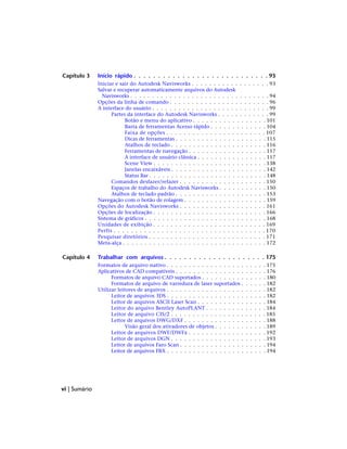 Capítulo 3 Início rápido . . . . . . . . . . . . . . . . . . . . . . . . . . . . 93
Iniciar e sair do Autodesk Navisworks . . . . . . . . . . . . . . . . . . 93
Salvar e recuperar automaticamente arquivos do Autodesk
Navisworks . . . . . . . . . . . . . . . . . . . . . . . . . . . . . . . . 94
Opções da linha de comando . . . . . . . . . . . . . . . . . . . . . . . 96
A interface do usuário . . . . . . . . . . . . . . . . . . . . . . . . . . . 99
Partes da interface do Autodesk Navisworks . . . . . . . . . . . . 99
Botão e menu do aplicativo . . . . . . . . . . . . . . . . . 101
Barra de ferramentas Acesso rápido . . . . . . . . . . . . . 104
Faixa de opções . . . . . . . . . . . . . . . . . . . . . . . 107
Dicas de ferramentas . . . . . . . . . . . . . . . . . . . . . 115
Atalhos de teclado . . . . . . . . . . . . . . . . . . . . . . 116
Ferramentas de navegação . . . . . . . . . . . . . . . . . . 117
A interface de usuário clássica . . . . . . . . . . . . . . . . 117
Scene View . . . . . . . . . . . . . . . . . . . . . . . . . . 138
Janelas encaixáveis . . . . . . . . . . . . . . . . . . . . . . 142
Status Bar . . . . . . . . . . . . . . . . . . . . . . . . . . . 148
Comandos desfazer/refazer . . . . . . . . . . . . . . . . . . . . 150
Espaços de trabalho do Autodesk Navisworks . . . . . . . . . . . 150
Atalhos de teclado padrão . . . . . . . . . . . . . . . . . . . . . 153
Navegação com o botão de rolagem . . . . . . . . . . . . . . . . . . . 159
Opções do Autodesk Navisworks . . . . . . . . . . . . . . . . . . . . 161
Opções de localização . . . . . . . . . . . . . . . . . . . . . . . . . . 166
Sistema de gráficos . . . . . . . . . . . . . . . . . . . . . . . . . . . . 168
Unidades de exibição . . . . . . . . . . . . . . . . . . . . . . . . . . 169
Perfis . . . . . . . . . . . . . . . . . . . . . . . . . . . . . . . . . . . 170
Pesquisar diretórios . . . . . . . . . . . . . . . . . . . . . . . . . . . 171
Meta-alça . . . . . . . . . . . . . . . . . . . . . . . . . . . . . . . . . 172
Capítulo 4 Trabalhar com arquivos . . . . . . . . . . . . . . . . . . . . . 175
Formatos de arquivo nativo . . . . . . . . . . . . . . . . . . . . . . . 175
Aplicativos de CAD compatíveis . . . . . . . . . . . . . . . . . . . . . 176
Formatos de arquivo CAD suportados . . . . . . . . . . . . . . . 180
Formatos de arquivo de varredura de laser suportados . . . . . . 182
Utilizar leitores de arquivos . . . . . . . . . . . . . . . . . . . . . . . 182
Leitor de arquivos 3DS . . . . . . . . . . . . . . . . . . . . . . . 182
Leitor de arquivos ASCII Laser Scan . . . . . . . . . . . . . . . . 184
Leitor do arquivo Bentley AutoPLANT . . . . . . . . . . . . . . 184
Leitor de arquivo CIS/2 . . . . . . . . . . . . . . . . . . . . . . 185
Leitor de arquivos DWG/DXF . . . . . . . . . . . . . . . . . . . 188
Visão geral dos ativadores de objetos . . . . . . . . . . . . 189
Leitor de arquivos DWF/DWFx . . . . . . . . . . . . . . . . . . 192
Leitor de arquivos DGN . . . . . . . . . . . . . . . . . . . . . . 193
Leitor de arquivos Faro Scan . . . . . . . . . . . . . . . . . . . . 194
Leitor de arquivos FBX . . . . . . . . . . . . . . . . . . . . . . . 194
vi | Sumário
 