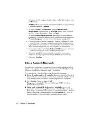 instalação. Escolha seu país ou região, clique em Aceito e a seguir clique
em Avançar.
OBSERVAÇÃO Se não concordar com os termos da licença e desejar terminar
a instalação, clique em Cancelar.
4 Na página Product Information, selecione License Type
(Stand-Alone [Independente] ou Network [Rede]), insira o número
de série e a chave do produto e clique em Next.
5 Na página Configure Installation, selecione os produtos a serem
instalados e, se necessário, adicione pacotes de idiomas do menu suspenso
Product Language (consulte Choose a Language na página 35).
6 Clique no nome do produto para abrir o painel de configuração, onde
é possível revisar e alterar as configurações. Consulte Configuração na
página 36. Uma vez configuradas as configurações conforme necessário,
clique no nome do produto para fechar o painel de configuração.
7 Se necessário, utilize o botão Installation PathBrowse para selecionar
a unidade e a localização onde o produto será instalado.
8 Clique em Install. O assistente instala os produtos selecionados
utilizando as configurações de instalação Custom (Personalizadas).
9 Clique em Concluir.
Inicie o Autodesk Navisworks
Considerando que todos os passos anteriores destacados na seção do Início
rápido foram seguidos corretamente, é possível iniciar Autodesk Navisworks
e começar a usufruir das operações novas e atualizadas.
Você pode iniciar o Autodesk Navisworks das seguintes maneiras:
■ Ícone de atalho na área de trabalho.Quando você instala o Autodesk
Navisworks, um ícone de atalho é colocado em sua área de trabalho. Clique
duas vezes no ícone do Autodesk Navisworks para iniciar o programa.
■ BotãoIniciar. Clique em Start ➤ All
Programs ➤ Autodesk ➤ Navisworks Manage 2012 ➤ Autodesk
Navisworks Manage 2012.
■ Local onde o Autodesk Navisworks é instalado. Se você tem
permissões administrativas, poderá executar o Autodesk Navisworks do
local em que foi instalado. Se o usuário for um usuário restrito, é possível
executar Autodesk Navisworks a partir do botão Iniciar ou a partir do
ícone de atalho na área de trabalho. Se desejar criar um atalho
42 | Capítulo 2 Instalação
 