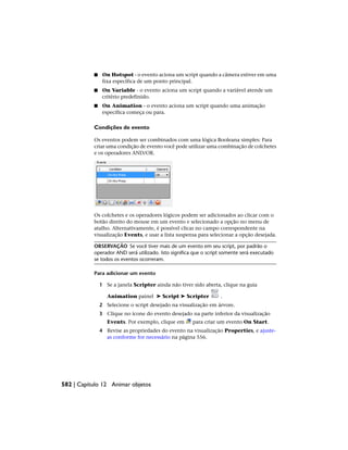 ■ On Hotspot - o evento aciona um script quando a câmera estiver em uma
fixa específica de um ponto principal.
■ On Variable - o evento aciona um script quando a variável atende um
critério predefinido.
■ On Animation - o evento aciona um script quando uma animação
específica começa ou para.
Condições de evento
Os eventos podem ser combinados com uma lógica Booleana simples: Para
criar uma condição de evento você pode utilizar uma combinação de colchetes
e os operadores AND/OR.
Os colchetes e os operadores lógicos podem ser adicionados ao clicar com o
botão direito do mouse em um evento e selecionado a opção no menu de
atalho. Alternativamente, é possível clicar no campo correspondente na
visualização Events, e usar a lista suspensa para selecionar a opção desejada.
OBSERVAÇÃO Se você tiver mais de um evento em seu script, por padrão o
operador AND será utilizado. Isto significa que o script somente será executado
se todos os eventos ocorreram.
Para adicionar um evento
1 Se a janela Scripter ainda não tiver sido aberta, clique na guia
Animation painel ➤ Script ➤ Scripter .
2 Selecione o script desejado na visualização em árvore.
3 Clique no ícone do evento desejado na parte inferior da visualização
Events. Por exemplo, clique em para criar um evento On Start.
4 Revise as propriedades do evento na visualização Properties, e ajuste-
as conforme for necessário na página 556.
582 | Capítulo 12 Animar objetos
 