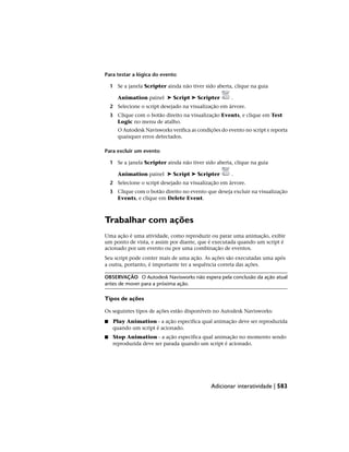Para testar a lógica do evento
1 Se a janela Scripter ainda não tiver sido aberta, clique na guia
Animation painel ➤ Script ➤ Scripter .
2 Selecione o script desejado na visualização em árvore.
3 Clique com o botão direito na visualização Events, e clique em Test
Logic no menu de atalho.
O Autodesk Navisworks verifica as condições do evento no script e reporta
quaisquer erros detectados.
Para excluir um evento
1 Se a janela Scripter ainda não tiver sido aberta, clique na guia
Animation painel ➤ Script ➤ Scripter .
2 Selecione o script desejado na visualização em árvore.
3 Clique com o botão direito no evento que deseja excluir na visualização
Events, e clique em Delete Event.
Trabalhar com ações
Uma ação é uma atividade, como reproduzir ou parar uma animação, exibir
um ponto de vista, e assim por diante, que é executada quando um script é
acionado por um evento ou por uma combinação de eventos.
Seu script pode conter mais de uma ação. As ações são executadas uma após
a outra, portanto, é importante ter a sequência correta das ações.
OBSERVAÇÃO O Autodesk Navisworks não espera pela conclusão da ação atual
antes de mover para a próxima ação.
Tipos de ações
Os seguintes tipos de ações estão disponíveis no Autodesk Navisworks:
■ Play Animation - a ação especifica qual animação deve ser reproduzida
quando um script é acionado.
■ Stop Animation - a ação especifica qual animação no momento sendo
reproduzida deve ser parada quando um script é acionado.
Adicionar interatividade | 583
 