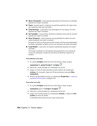 ■ Show Viewpoint - a ação especifica qual ponto de vista dever ser utilizado
quando um script é acionado.
■ Pause - permite parar o script por um período específico de tempo antes
que a próxima ação seja executada.
■ Send Message - a ação grava uma mensagem em um arquivo de texto
quando um script é acionado.
■ Set Variable - a ação atribui, aumenta ou diminui uma valor de variável
quando um script é acionado.
■ Store Property -a ação armazena um propriedade de objeto em uma
variável quando um script é acionado.
Isto pode ser útil se você precisa acionar eventos com base em propriedades
de objeto embutidas ou dados ao-vivo em um banco de dados vinculado.
■ Load Model - a ação abre um arquivo especificado quando um script é
acionado.
Você pode considerar ser útil quando deseja apresentar uma seleção de
cenas com animação contida em uma faixa de diferentes arquivos de
modelo.
Para adicionar uma ação
1 Se a janela Scripter ainda não tiver sido aberta, clique na guia
Animation ➤ painel Script ➤ Scripter .
2 Selecione o script desejado na visualização em árvore.
3 Clique no ícone de ação desejado na parte inferior da visualização
Actions. Por exemplo, clique em para adicionar uma ação Play
Animation.
4 Revise as propriedades da ação na visualização Properties, e ajuste-as
conforme for necessário na página 559.
Para testar uma ação
1 Se a janela Scripter ainda não tiver sido aberta, clique na guia
Animation painel ➤ Script ➤ Scripter .
2 Selecione o script desejado na visualização em árvore.
3 Clique com o botão direito na visualização Actions, e clique em Test
Action no menu de atalho.
O Autodesk Navisworks executa a ação selecionada.
584 | Capítulo 12 Animar objetos
 