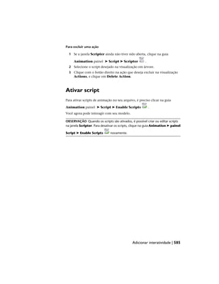 Para excluir uma ação
1 Se a janela Scripter ainda não tiver sido aberta, clique na guia
Animation painel ➤ Script ➤ Scripter .
2 Selecione o script desejado na visualização em árvore.
3 Clique com o botão direito na ação que deseja excluir na visualização
Actions, e clique em Delete Action.
Ativar script
Para ativar scripts de animação no seu arquivo, é preciso clicar na guia
Animation painel ➤ Script ➤ Enable Scripts .
Você agora pode interagir com seu modelo.
OBSERVAÇÃO Quando os scripts são ativados, é possível criar ou editar scripts
na janela Scripter. Para desativar os scripts, clique na guia Animation ➤ painel
Script ➤ Enable Scripts novamente.
Adicionar interatividade | 585
 