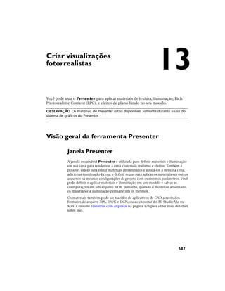 Criar visualizações
fotorrealistas
Você pode usar o Presenter para aplicar materiais de textura, iluminação, Rich
Photorealistic Content (RPC), e efeitos de plano fundo no seu modelo.
OBSERVAÇÃO Os materiais do Presenter estão disponíveis somente durante o uso do
sistema de gráficos do Presenter.
Visão geral da ferramenta Presenter
Janela Presenter
A janela encaixável Presenter é utilizada para definir materiais e iluminação
em sua cena para renderizar a cena com mais realismo e efeitos. Também é
possível usá-lo para editar materiais predefinidos e aplicá-los a itens na cena,
adicionar iluminação à cena, e definir regras para aplicar os materiais em outros
arquivos na mesmas configurações de projeto com os mesmos parâmetros. Você
pode definir e aplicar materiais e iluminação em um modelo e salvar as
configurações em um arquivo NFW, portanto, quando o modelo é atualizado,
os materiais e a iluminação permanecem os mesmos.
Os materiais também pode ser trazidos de aplicativos de CAD através dos
formatos de arquivo 3DS, DWG e DGN, ou ao exportar do 3D Studio Viz ou
Max. Consulte Trabalhar com arquivos na página 175 para obter mais detalhes
sobre isso.
13
587
 