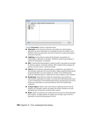 A janela Presenter contém as seguintes guias:
■ Materials. Inclui diversos materiais, que podem ser selecionados e
aplicados em itens individuais ou em grupos de itens do modelo. Você
também utiliza esta guia para criar novos materiais ou para personalizar
materiais existentes.
■ Lighting. Inclui diversas opções de iluminação, que podem ser
selecionadas e aplicadas no modelo. Também é possível personalizar as
opções de iluminação, se desejado.
■ RPC. Contém Rich Photorealistic Content (ou RPC), que pode ser acionado
de diversas origens, incluindo websites. RPCs podem incluir imagens de
pessoas, árvores, carros, e assim por diante.
■ Effects. Inclui diversos segundos planos e ambientes, que podem ser
selecionados e aplicados na cena do modelo. Alguns segundos planos pode
ser personalizados ou novos podem ser criados. Você também pode
adicionar segundos planos e ambientes de outras origens, como websites.
■ Rendering. Inclui diversos estilos de renderização, que podem ser
selecionados e aplicados no modelo. Um estilo de renderização afeta como
a cena é renderizada. Você também pode utilizar esta guia para criar novos
estilos de renderização ou para personalizar estilos de renderização
existentes.
■ Texture Space. Define como uma textura é aplicada em um item do
modelo, por exemplo, aplicar um espaço de textura cilíndrica em uma
tubulação que irá fornecer um efeito mais natural.
■ Rules. Aplica os materiais nos modelos de acordo com um critério definido
pelo usuário. As regras podem ser usadas, por exemplo, para acelerar a
aplicação de materiais para grupos de itens.
588 | Capítulo 13 Criar visualizações fotorrealistas
 