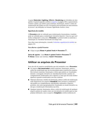 As guias Materials, Lighting, Effects e Rendering são divididas em dois
painéis. O painel esquerdo contém os arquivos na página 590 e o painel direito
contém a paleta, que define quais materiais, iluminação, efeitos e estilos de
renderização são usados na cena. Os arquivos são mostrados em uma estrutura
de árvore e são definidos no formato LightWorks Archive (.lwa).
Aparência do modelo
O Presenter pode ser utilizado para renderizações fotorrealistas e também
pode ser utilizado para a renderização interativa OpenGL. Uma vez que você
tenha configurado a cena com o Presenter, é possível exibir os materiais e
iluminação no Autodesk Navisworks em tempo real.
Para obter mais informações, consulte Controlar a aparência do modelo na
página 341.
Para alternar a janela Presenter
■ Clique na guia Home ➤ painel Tools ➤ Presenter .
Faixa de opções: Guia Home ➤ painel Tools ➤ Presenter
Menu: Classic user interface: Tools ➤ Presenter
Utilizar os arquivos do Presenter
Esses são três do arquivos predefinidos que são instalados com o Presenter:
■ Os arquivos Recommended contém materiais, iluminação, efeitos e
estilos de renderização que são recomendados para a maioria dos usuários.
Eles incluem materiais, iluminação e efeitos que podem ser visualizados
durante a navegação interativa no Autodesk Navisworks e podem ser
completamente renderizados com o OpenGL. É claro que eles terão melhor
aparência quando renderizados com foto realismo.
■ Materiais adicionais, estúdios de iluminação, efeitos e estilos de renderização
estão disponíveis nos arquivos Standard. Estes incluem os materiais e
não podem ser completamente reproduzidos utilizando o OpenGL,
portanto, não serão apropriadamente visualizados no modo interativo ou
até que a renderização fotorrealista seja feita.
■ Qualquer material, iluminação, efeito e estilo de renderização de qualquer
arquivo podem ser usados como um inicializador de modelo para as suas
próprias definições, mas os arquivos Templates contêm instâncias de
Visão geral da ferramenta Presenter | 589
 