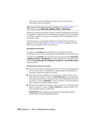 cada tipo de material, iluminação, efeito e estilo de renderização,
fornecendo acesso mais rápido.
DICA Arquivos LWA adicionais podem ser baixados de Lightworks-User, e
adicionados nas guias Materials, Lighting, Effects e Rendering.
Mesmo que materiais, iluminação, efeitos e estilos de renderização não possam
ser editados nos arquivos, uma vez arrastados para a paleta da cena, eles podem
ser editados e salvos com a cena em um arquivo NWF, ou publicados como
um arquivo NWD.
É possível salvar as suas próprias edições em materiais em um formato de
arquivo NWP. Consulte Organizar e gerenciar materiais na página 597 para
obter mais informações sobre como fazer isso.
Os arquivos do usuário
Os arquivos do usuário permitem salvar os seus próprios materiais,
iluminação, efeitos e estilos de renderização editados para uso em outras cenas.
Os arquivos do usuário estão acessíveis para cada uma das guias Materials,
Lighting, Effects, e Rendering. Em cada uma das guias, os arquivos são
nomeados My Materials, My Lighting, My Effects, e My Render Styles,
respectivamente.
Para gerenciar arquivos do usuário
■ Para salvar um material, iluminação, efeito ou estilo de renderização para
uso em outras cenas, no painel direito, arraste aquele item da paleta da
cena para o respectivo arquivo de usuário.
■ Para criar uma nova subpasta em um arquivo do usuário, clique com o
botão direito no arquivo, e clique em New Directory no menu de atalho.
Você pode renomear esta nova pasta ao clicar com o botão direito do mouse
na mesma, e clicar em Rename no menu de atalho. Você pode adicionar
tantas subpastas aninhadas quanto desejar.
■ Para salvar um arquivo do usuário no disco, clique com o botão direito do
mouse no mesmo, e clique em Save Archives no menu de atalho. Isso
salva quaisquer arquivos modificados.
OBSERVAÇÃO Você também será instruído a salvar quaisquer arquivos
modificados ao fechar o Autodesk Navisworks.
590 | Capítulo 13 Criar visualizações fotorrealistas
 