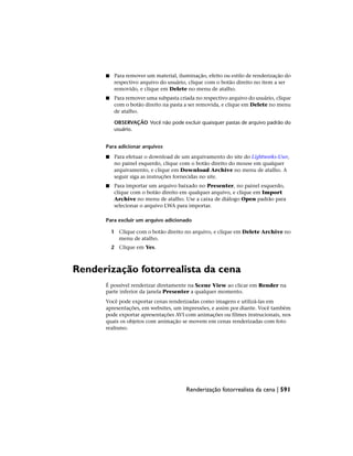 ■ Para remover um material, iluminação, efeito ou estilo de renderização do
respectivo arquivo do usuário, clique com o botão direito no item a ser
removido, e clique em Delete no menu de atalho.
■ Para remover uma subpasta criada no respectivo arquivo do usuário, clique
com o botão direito na pasta a ser removida, e clique em Delete no menu
de atalho.
OBSERVAÇÃO Você não pode excluir quaisquer pastas de arquivo padrão do
usuário.
Para adicionar arquivos
■ Para efetuar o download de um arquivamento do site do Lightworks-User,
no painel esquerdo, clique com o botão direito do mouse em qualquer
arquivamento, e clique em Download Archive no menu de atalho. A
seguir siga as instruções fornecidas no site.
■ Para importar um arquivo baixado no Presenter, no painel esquerdo,
clique com o botão direito em qualquer arquivo, e clique em Import
Archive no menu de atalho. Use a caixa de diálogo Open padrão para
selecionar o arquivo LWA para importar.
Para excluir um arquivo adicionado
1 Clique com o botão direito no arquivo, e clique em Delete Archive no
menu de atalho.
2 Clique em Yes.
Renderização fotorrealista da cena
É possível renderizar diretamente na Scene View ao clicar em Render na
parte inferior da janela Presenter a qualquer momento.
Você pode exportar cenas renderizadas como imagens e utilizá-las em
apresentações, em websites, um impressões, e assim por diante. Você também
pode exportar apresentações AVI com animações ou filmes instrucionais, nos
quais os objetos com animação se movem em cenas renderizadas com foto
realismo.
Renderização fotorrealista da cena | 591
 