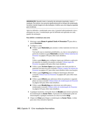 OBSERVAÇÃO Quando maior o tamanho da animação exportada, maior a
resolução. No entanto, isto aumenta significantemente os tempos de renderização.
Se estiver criando imagens em alta resolução, é melhor usar uma máquina separada
para renderizar.
Após ter definido e renderizado uma cena, é possível adicionalmente criar a
animação na cena. A renderização que foi definida será aplicada em cada
quadro da animação.
Para definir e renderizar uma cena
1 Selecione a guia Home ➤ painel Tools ➤ Presenter para abrir a
janela Presenter.
2 Configure a cena.
■ Utilize e guia Materials para arrastar e soltar materiais em itens no
modelo.
Você pode usar os materiais predefinidos, ou criar os seus próprios a
partir dos modelos na guia Materials (consulte Utilizar materiais do
Presenter na página 594 para obter mais detalhes).
Ou
Utilize a guia Rules para configurar regras que definem a aplicação
de materiais no âmbito do projeto (consulte Utilizar regras do
Presenter na página 640 para obter mais detalhes).
■ Utilize a guia Texture Space para mapear com mais precisão os
materiais em itens na cena (consulte Utilizar o espaço de textura do
Presenter na página 637 para obter mais detalhes sobre essa função).
■ Utilize a guia Lighting para configurar iluminação adicional
(consulte Utilizar luzes do Presenter na página 607 para obter mais
detalhes).
■ Utilize a guia Effects para adicionar efeitos de primeiro e segundo
plano na cena (consulte Utilizar efeitos de renderização do Presenter
na página 626 para obter mais detalhes).
■ Utilize a guia Rendering para selecionar um estilo para a
renderização (consulte Utilizar estilos de renderização do Presenter
na página 633 para obter mais detalhes).
3 A qualquer momento, você pode clicar em Render para iniciar o processo
de renderização na Scene View. O processo de renderização pode ser
interrompido a qualquer momento ao clicar no botão Stop.
4 Clique em Clear para limpar a renderização na Scene View, e voltar
para uma vista interativa OpenGL.
592 | Capítulo 13 Criar visualizações fotorrealistas
 