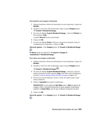 Para imprimir uma imagem renderizada
1 Aplique materiais e efeitos de iluminação na cena requerida, e clique em
Render.
2 Quando a cena tiver sido renderizada, clique na guia Output painel
➤ Visuals ➤ Rendered Image.
3 Na caixa de diálogo Export Rendered Image , selecione Printer na
lista suspensa Type.
A opções Browse ficam acinzentadas.
4 Clique em OK.
5 Na caixa de diálogo Print, selecione a impressora desejada, insira as
configurações de impressão, e clique em OK.
Faixa de opções: Guia Output painel ➤ Visuals ➤ Rendered Image
Menu: Botão do aplicativo ➤ Export ➤ Images &
Animations ➤ Rendered Image
Para salvar uma imagem renderizada
1 Aplique materiais e efeitos de iluminação na cena requerida, e clique em
Render.
2 Quando a cena tiver sido renderizada, clique na guia Output painel
➤ Visuals ➤ Rendered Image .
3 Na caixa de diálogo Export Rendered Image , selecione o tipo de
arquivo desejado na lista suspensa Type. Para obter mais informações,
consulte Caixa de diálogo Export Rendered Image na página 797
4 Procure por uma localização e insira o nome do arquivo para o qual
deseja renderizar.
5 Defina o tamanho do arquivo renderizado.
OBSERVAÇÃO Se você selecionar Use View como o Size do arquivo de
imagem, então o Autodesk Navisworks irá salvar qualquer renderização
existente na Scene View, sem ter que renderizar novamente do início.
6 Clique em OK.
Faixa de opções: Guia Output painel ➤ Visuals ➤ Rendered Image
Renderização fotorrealista da cena | 593
 