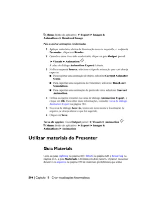 Menu: Botão do aplicativo ➤ Export ➤ Images &
Animations ➤ Rendered Image
Para exportar animações renderizadas
1 Aplique materiais e efeitos de iluminação na cena requerida, e, na janela
Presenter, clique em Render.
2 Quando a cena tiver sido renderizada, clique na guia Output painel
➤ Visuals ➤ Animation .
A caixa de diálogo Animation Export é aberta.
3 Na lista suspensa Source, selecione o tipo de animação que você deseja
exportar.
■ Para exportar uma animação de objeto, selecione Current Animator
Scene.
■ Para exportar uma sequência do TimeLiner, selecione TimeLiner
Simulation.
■ Para exportar uma animação de ponto de vista, selecione Current
Animation.
4 Defina as opções restantes na caixa de diálogo Animation Export, e
clique em OK. Para obter mais informações, consulte Caixa de diálogo
Animation Export na página 781.
5 Na caixa de diálogo Save As, insira um novo nome e localização de
arquivo, se deseja alterar o que foi sugerido.
6 Clique em Save.
Faixa de opções: Guia Output painel ➤ Visuals ➤ Animation
Menu: Botão do aplicativo ➤ Export ➤ Images &
Animations ➤ Animation
Utilizar materiais do Presenter
Guia Materials
Com as guias Lighting na página 607, Effects na página 626 e Rendering na
página 633 , a guia Materials é dividida em dois painéis. O painel esquerdo
descreve os arquivos na página 590 de materiais predefinidos que estão
594 | Capítulo 13 Criar visualizações fotorrealistas
 