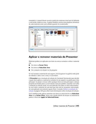 instalados e o painel direito mostra a paleta de materiais atual que foi definida
e está sendo usada na cena. A paleta também mostra uma pequena miniatura
de cada material como será exibido quando for renderizado.
Aplicar e remover materiais do Presenter
Materiais podem ser aplicados em itens na cena ao arrastar e soltar o material
em:
■ Um item na Scene View
■ Um item na Selection Tree
■ Um conjunto de seleção ou de pesquisa
Se você arrastar o material de um arquivo, ele irá aparecer na paleta onde pode
ser editado e salvo com a cena, se necessário.
O Presenter usa a resolução de seleção do Autodesk Navisworks para decidir
a quais itens aplicar o material ao arrastar de um arquivo ou paleta para vista
principal. Ao passar o mouse sobre qualquer item na vista principal, a seleção
proposta irá mudar para a cor de seleção (azul por padrão). Quando você solta
o material na seleção atual, ele será aplicado em todos os itens selecionados.
Se você solta o material em um item que não está no momento selecionado,
ele será aplicado em somente aquele item. Consulte Definir a resolução de
seleção na página 369 para obter mais informações sobre resolução de seleção.
Você também pode aplicar materiais nos itens ao selecioná-los na Selection
Tree ou na Scene View, clicar com o botão direito do mouse no material na
paleta e clicar em Apply to Selected Items.
Utilizar materiais do Presenter | 595
 