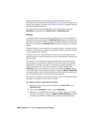 Regras também podem ser utilizadas para aplicar materiais em itens
automaticamente com base em sua camada ou cor ou nomes de conjuntos de
seleção, por exemplo. Consulte Utilizar regras do Presenter na página 640 para
obter mais detalhes sobre isso.
É possível remover materiais atribuídos a itens de geometria, na janela
Presenter, ou diretamente na Scene View ou Selection Tree.
Herança
As camadas assim como com geometria podem ter cores. Se a camada tem
material, todas suas secundárias na Selection Tree herdam este material, até
que uma das secundárias tenha seu próprio material atribuído, em cujo ponto
todas suas secundárias na Selection Tree herdam este material, e assim por
diante.
É possível arrastar e soltar materiais em camadas. Somente a camada recebe o
material, e mesmo que seus objetos secundários herdem o material, eles não
o tem explicitamente atribuído.
Portanto, clicar com o botão direito do mouse em uma secundária não irá
permitir remover o material porque um não foi explicitamente atribuído em
primeiro lugar.
No entanto, se você utiliza uma regra para atribuir um material para uma
determinada cor, então todos os objetos na cena irão receber este material
explicitamente atribuído aos objetos, incluindo as camadas principais e os
objetos secundários. Se, como uma resolução de seleção de algo como
Geometry (que é mais específico do que uma resolução de Layer), clique
com o botão direito em um objeto secundário, e clique em Remove Materials
no menu de atalho, então o material será removido do objeto secundário, mas
não da camada principal e não haverá diferença aparente.
Para remover o material, é necessário, portanto, remover o material do objeto
principal; na situação acima isso seria a camada.
Para aplicar materiais na geometria do modelo
1 Selecione os itens de geometria diretamente na Scene View ou na
Selection Tree.
2 Abra a janela Presenter e clique na guia Materials.
3 Selecione o seu material de um arquivo ou paleta, clique com o botão
direito neste material, e clique em Apply to Selected Items no menu
de atalho para atribuir o material para a seleção de geometria atual.
596 | Capítulo 13 Criar visualizações fotorrealistas
 