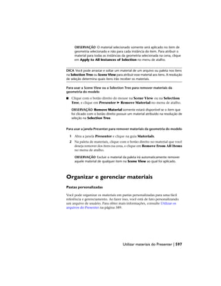 OBSERVAÇÃO O material selecionado somente será aplicado no item de
geometria selecionado e não para cada instância do item. Para atribuir o
material para todas as instâncias da geometria selecionada na cena, clique
em Apply to All Instances of Selection no menu de atalho.
DICA Você pode arrastar e soltar um material de um arquivo ou paleta nos itens
na Selection Tree ou Scene View para atribuir esse material aos itens. A resolução
de seleção determina quais itens irão receber os materiais.
Para usar a Scene View ou a Selection Tree para remover materiais da
geometria do modelo
■ Clique com o botão direito do mouse na Scene View ou na Selection
Tree, e clique em Presenter ➤ Remove Material no menu de atalho.
OBSERVAÇÃO Remove Material somente estará disponível se o item que
foi clicado com o botão direito possuir um material atribuído na resolução de
seleção na Selection Tree.
Para usar a janela Presenter para remover materiais da geometria do modelo
1 Abra a janela Presenter e clique na guia Materials.
2 Na paleta de materiais, clique com o botão direito no material que você
deseja remover dos itens na cena, e clique em Remove From All Items
no menu de atalho.
OBSERVAÇÃO Excluir o material da paleta irá automaticamente remover
aquele material de qualquer item na Scene View ao qual foi aplicado.
Organizar e gerenciar materiais
Pastas personalizadas
Você pode organizar os materiais em pastas personalizadas para uma fácil
referência e gerenciamento. Ao fazer isso, você está de fato personalizando
um arquivo de usuário. Para obter mais informações, consulte Utilizar os
arquivos do Presenter na página 589.
Utilizar materiais do Presenter | 597
 