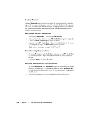 A paleta Material
Na guia Materials, painel direito, ou paleta de materiais, é onde você edita
e gerencia seus materiais para sua cena. Os materiais são tirados do arquivo e
colocados na paleta onde eles são editados. Você pode então salvar a paleta
em um arquivo de paleta (NWP) do Autodesk Navisworks para utilização
também em outras cenas.
Para adicionar uma pasta personalizada
1 Abra a janela Presenter e clique na guia Materials.
2 Clique com o botão direto na pasta My Materials no painel esquerdo,
e clique em New Directory no menu de atalho.
3 Expanda a pasta My Materials, e clique com o botão direito do mouse
na nova pasta, e clique em Rename no menu de atalho.
4 Digite o novo nome, por exemplo “GGK Project”.
Para excluir uma pasta personalizada
1 Na janela Presenter, guia Materials, expanda a pasta My Materials
no painel esquerdo, e clique com o botão direito na pasta que deseja
excluir.
2 Clique em Delete no menu de atalho.
Para copiar materiais em uma pasta personalizada
1 Na janela Presenter, guia Materials, clique em um material no painel
direito, e arraste-o para a localização desejada na pasta My Materials
no painel esquerdo até que um cursor do mouse apresente um pequeno
sinal de mais.
2 Solte o botão esquerdo do mouse para soltar o material na pasta.
598 | Capítulo 13 Criar visualizações fotorrealistas
 