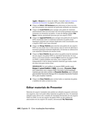 Apply e Remove no menu de atalho. Consulte Aplicar e remover
materiais do Presenter na página 595 para obter mais detalhes.
■ Clique em Select All Instances para selecionar os itens na cena
que tem possuem este material em particular atribuído aos mesmos.
■ Clique em Load Palette para carregar uma paleta de materiais
anteriormente salva na cena atual. Isso irá excluir quaisquer materiais
existentes no momento na paleta. A caixa de diálogo padrão File
Open é aberta, permitindo procurar por um arquivo NWP.
■ Clique em Append Palette para carregar uma paleta de um arquivo
NWP, mantendo todos os materiais existentes na paleta atual.
Quaisquer materiais que estejam duplicados serão renomeados com
o arquivo NWP como uma extensão.
■ Clique em Merge Palette para mesclar uma paleta de um arquivo
NWP na cena atual. Isso é como anexar, mas ao invés de adicionar e
renomear quaisquer materiais duplicados, irá mesclar ao sobrescrever
com materiais existentes do mesmo nome.
■ Clique em Save Palette As para salvar sua paleta atual de materiais
em um arquivo de paleta NWP no Autodesk Navisworks. Se você
salvar a cena atual usando o método Save usual em um arquivo NWF
ou NWD, a paleta também será salva, mas o arquivo NWP
independente é útil se deseja transferir materiais que tenha criado
em uma cena para outras cenas.
OBSERVAÇÃO Se você publicar um arquivo NWD usando a guia
Output ➤ painel Publish ➤ NWD, uma pasta _Presenter_Maps
será criada junto com o arquivo NWD. Esta pasta conterá quaisquer
materiais que não estão contidos no Presenter Runtime, que é utilizado
pelo Autodesk Navisworks Manage 2012 e Autodesk Navisworks Freedom
2012, para visualizar materiais.
■ Clique em Clear Palette para excluir todos os materiais da paleta
e também de todos os itens na cena.
Editar materiais do Presenter
Materiais de arquivo instalados não podem ser editados enquanto estiverem
nos arquivos, mas você pode editar materiais na paleta da cena. Os materiais
editados serão salvos com o modelo do Autodesk Navisworks em um arquivo
NWD ou NWF, ou em um arquivo de paleta NWP, ou eles podem ser
adicionados em seu arquivo do usuário, denominado My Materials.
600 | Capítulo 13 Criar visualizações fotorrealistas
 
