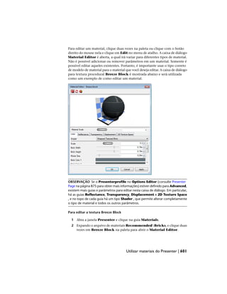 Para editar um material, clique duas vezes na paleta ou clique com o botão
direito do mouse nela e clique em Edit no menu de atalho. A caixa de diálogo
Material Editor é aberta, a qual irá variar para diferentes tipos de material.
Não é possível adicionar ou remover parâmetros em um material. Somente é
possível editar aqueles existentes. Portanto, é importante usar o tipo correto
de modelo de material para o material que você deseja editar. A caixa de diálogo
para textura procedural Breeze Block é mostrada abaixo e será utilizada
como um exemplo de como editar um material.
OBSERVAÇÃO Se o Presenterprofile no Options Editor (consulte Presenter
Page na página 875 para obter mais informações) estiver definido para Advanced,
existem mais guias e parâmetros para editar nesta caixa de diálogo. Em particular,
há as guias Reflectance, Transparency, Displacement e 2D Texture Space
, e no topo de cada guia há um tipo Shader , que permite alterar completamente
o tipo de material e todos os outros parâmetros.
Para editar a textura Breeze Block
1 Abra a janela Presenter e clique na guia Materials.
2 Expando o arquivo de materiais RecommendedBricks, e clique duas
vezes em Breeze Block na paleta para abrir o Material Editor.
Utilizar materiais do Presenter | 601
 