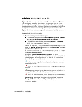 Adicionar ou remover recursos
É possível adicionar ou remover recursos do Autodesk Navisworks Manage
2012 a qualquer momento. Por exemplo, você escolheu uma opção de
instalação Custom na primeira instalação do Autodesk Navisworks e agora
quer adicionar recursos que não foram originalmente instalados. Ou você não
mais precisa usar todos os recursos que foram originalmente instalados.
É possível adicionar ou remover operações utilizando o Painel de controle.
Para adicionar ou remover recursos
1 Execute um dos procedimentos a seguir:
■ (Windows XP) Clique no menu Iniciar ➤ Configurações ➤ Painel
de controle ➤ Adicionar ou remover programas.
■ (Windows Vista e Windows 7) Clique em Iniciar ➤ Painel de
controle ➤ Programas e recursos.
2 Na lista de programas, clique em Autodesk Navisworks Manage 2012 e
então em Alterar/Remover (Windows XP) ou Desinstalar/Alterar
(Windows Vista e Windows 7).
O assistente de instalação do Autodesk Navisworks Manage 2012 reabre
em modo de manutenção.
3 Clique em Adicionar ou Remover recursos. Na página
Adicionar/Remover recursos, selecione um recurso a ser instalado
ou desinstalado. Os ícones à esquerda das seleções lhe fornece uma
indicação da ação que será tomada.
Indica um recurso que foi marcado para instalação que estará em
uma instalação típica.
Indica um recurso que no momento não está programado para ser
instalado.
Indica um recurso que não foi originalmente marcado para instalação,
mas que foi adicionado na lista de recursos instalados.
Indica um recurso instalado que foi selecionado para ser removido.
OBSERVAÇÃO Para reverter para os recursos do Autodesk Navisworks
Manage 2012 selecionados na instalação original, clique em Cancel.
Clique em Update.
44 | Capítulo 2 Instalação
 