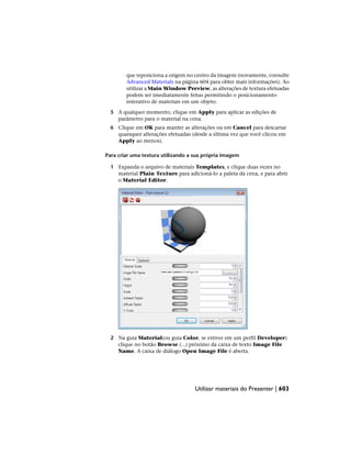 que reposiciona a origem no centro da imagem (novamente, consulte
Advanced Materials na página 604 para obter mais informações). Ao
utilizar a Main Window Preview, as alterações de textura efetuadas
podem ser imediatamente feitas permitindo o posicionamento
interativo de materiais em um objeto.
5 A qualquer momento, clique em Apply para aplicar as edições de
parâmetro para o material na cena.
6 Clique em OK para manter as alterações ou em Cancel para descartar
quaisquer alterações efetuadas (desde a última vez que você clicou em
Apply ao menos).
Para criar uma textura utilizando a sua própria imagem
1 Expanda o arquivo de materiais Templates, e clique duas vezes no
material Plain Texture para adicioná-lo a paleta da cena, e para abrir
o Material Editor.
2 Na guia Material(ou guia Color, se estiver em um perfil Developer)
clique no botão Browse (...) próximo da caixa de texto Image File
Name. A caixa de diálogo Open Image File é aberta.
Utilizar materiais do Presenter | 603
 