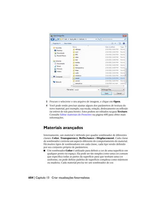 3 Procure e selecione o seu arquivo de imagem, e clique em Open.
4 Você pode então precisar ajustar alguns dos parâmetros de textura do
novo material, por exemplo, sua escala, rotação, deslocamento ou reflexão
(se estiver de trás para frente). Estes podem ser editados na guia Texture.
Consulte Editar materiais do Presenter na página 600 para obter mais
informações.
Materiais avançados
Internamente, um material é definido por quadro sombreador de diferentes
classes: Color, Transparency, Reflectance e Displacement. Cada classe
de sombreador controla um aspecto diferente do comportamento do material.
Há muitos tipos de sombreadores em cada classe, cada tipo sendo definido
por seu conjunto próprio de parâmetros.
■ Um sombreador Color é utilizado para definir a cor de uma superfície em
qualquer ponto no espaço. Ela pode ser tão simples como uma cor comum
que especifica todas as partes da superfície para que tenham uma cor
uniforme, ou pode definir padrões de superfície complexa como mármore
ou madeira. Cada material precisa ter um sombreador de cor.
604 | Capítulo 13 Criar visualizações fotorrealistas
 