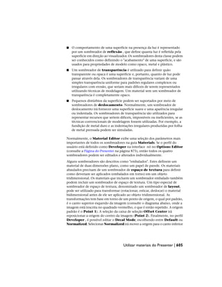 ■ O comportamento de uma superfície na presença da luz é representado
por um sombreador de reflexão , que define quanta luz é refletida pela
superfície em direção ao visualizador. Os sombreadores desta classe podem
ser conhecidos como definindo o "acabamento" de uma superfície, e são
usados para propriedades de modelo como opaco, metal e plástico.
■ Um sombreador de transparência é utilizado para definir quão
transparente ou opaca é uma superfície e, portanto, quanto de luz pode
passar através dela. Os sombreadores de transparência variam de uma
simples transparência uniforme para padrões regulares complexos ou
irregulares com erosão, que seriam mais difíceis de serem representados
utilizando técnicas de modelagem. Um material sem um sombreador de
transparência é completamente opaco.
■ Pequenos distúrbios da superfície podem ser suportados por meio de
sombreadores de deslocamento. Normalmente, um sombreador de
deslocamento irá fornecer uma superfície suave e uma aparência irregular
ou indentada. Os sombreadores de transparência são utilizados para
representar recursos que seriem difíceis, impossíveis ou ineficientes, se as
técnicas convencionais de modelagem fossem utilizadas. Por exemplo, a
fundição de metal duro e as indentações irregulares produzidas por folha
de metal prensada podem ser simuladas.
Normalmente, o Material Editor exibe uma seleção dos parâmetros mais
importantes de todos os sombreadores na guia Materials. Se o perfil do
usuário está definido como Developer na interface nó no Options Editor
(consulte a Página do Presenter na página 875), então todos os quatro
sombreadores podem ser editados e alterados individualmente.
Alguns sombreadores são descritos como "embalados". Estes definem um
material de duas dimensões plano, como um papel de parede. Os materiais
abaulados precisam de um sombreador de espaço de textura para definir
como deveriam ser aplicados (embalados em torno) em um objeto
tridimensional. Os materiais que incluem um sombreador embalado também
podem incluir um sombreador de espaço de textura. Um tipo especial de
sombreador de espaço de textura, denominado um sombreador de layout,
pode ser utilizado para transformar (rotacionar, esticar, deslocar) o material
bidimensional antes de ele ser aplicado ao objeto tridimensional. As
transformações tem base em torno de um ponto de origem, o qual por padrão,
é o canto superior esquerdo da imagem (consulte o diagrama abaixo, onde a
imagem está inscrita no quadrado vermelho, o que é então repetido. A origem
padrão é o Point 1). A seleção da caixa de seleção Offset Center irá
reposicionar a origem do centro da imagem (Point 2). Finalmente, no perfil
Developer , é possível editar o Decal Mode, escolhendo entre Default ou
Normalized. Selecionar Normalized irá mover a origem para o canto inferior
Utilizar materiais do Presenter | 605
 