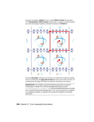 esquerdo da imagem (Point 3, com a opção Offset Center desmarcada).
Com Normalized e Offset Center selecionadas, a origem será reposicionada
no centro da imagem repetida, diretamente abaixo do (Point 4).
Na janela Presenter, materiais que incluem um sombreador embalado também
têm um sombreador de espaço de textura de layout associado com eles. Os
sombreadores de espaço de textura normal são associados com objetos.
OBSERVAÇÃO Um completo manual de referência para todos os tipos de
renderização é incluído com a API do Autodesk Navisworks (consulte
APICOMdocumentationshaders.chm). A API do Autodesk Navisworks é incluída
com o Autodesk Navisworks Manage 2012; é um recurso opcional no instalador,
e é instalada por padrão na subpasta API na pasta de instalação do Autodesk
Navisworks.
606 | Capítulo 13 Criar visualizações fotorrealistas
 