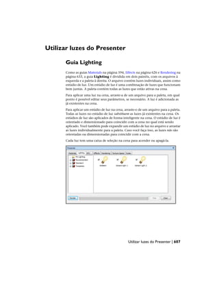 Utilizar luzes do Presenter
Guia Lighting
Como as guias Materials na página 594, Effects na página 626 e Rendering na
página 633, a guia Lighting é dividida em dois painéis, com os arquivos à
esquerda e a paleta à direita. O arquivo contém luzes individuais, assim como
estúdio de luz. Um estúdio de luz é uma combinação de luzes que funcionam
bem juntas. A paleta contém todas as luzes que estão ativas na cena.
Para aplicar uma luz na cena, arraste-a de um arquivo para a paleta, em qual
ponto é possível editar seus parâmetros, se necessário. A luz é adicionada as
já existentes na cena.
Para aplicar um estúdio de luz na cena, arraste-o de um arquivo para a paleta.
Todas as luzes no estúdio de luz substituem as luzes já existentes na cena. Os
estúdios de luz são aplicados de forma inteligente na cena. O estúdio de luz é
orientado e dimensionado para coincidir com a cena no qual está sendo
aplicado. Você também pode expandir um estúdio de luz no arquivo e arrastar
as luzes individualmente para a paleta. Caso você faça isso, as luzes não são
orientadas ou dimensionadas para coincidir com a cena.
Cada luz tem uma caixa de seleção na cena para acender ou apagá-la.
Utilizar luzes do Presenter | 607
 