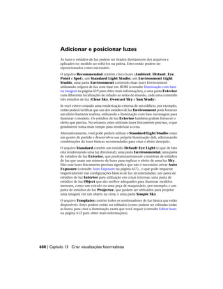 Adicionar e posicionar luzes
As luzes e estúdios de luz podem ser tirados diretamente dos arquivos e
aplicados no modelo ao soltá-los na paleta. Estes então podem ser
reposicionados como necessário.
O arquivo Recommended contém cinco luzes (Ambient, Distant, Eye,
Point e Spot), um Standard Light Studio, um Environment Light
Studio, uma pasta Environment contendo duas luzes Environment
utilizando origens de luz com base em HDRI (consulte Iluminação com base
na imagem na página 619 para obter mais informações), e uma pasta Exterior
com diferentes localizações de cidades ao redor do mundo, cada uma contendo
três estúdios de luz (Clear Sky, Overcast Sky e Sun Study).
Se você estiver criando uma renderização externa de um edifício, por exemplo,
então poderá verificar que um dos estúdios de luz Environment pode fornecer
um efeito bastante realista, utilizando a iluminação com base na imagem para
iluminar o modelo. Os estúdios de luz Exterior também podem fornecer o
efeito que precisa. No entanto, estes utilizam luzes fisicamente precisas, o que
geralmente toma mais tempo para renderizar a cena.
Alternativamente, você pode preferir utilizar o Standard Light Studio como
um ponto de partida e desenvolver sua própria iluminação dali, adicionando
combinações da luzes básicas recomendadas para criar o efeito desejado.
O arquivo Standard contém um estúdio Default Eye Light (o que de fato
está renderizando uma luz direcional); uma pasta Environmental; uma pasta
de estúdios de luz Exterior, que predominantemente consistem de estúdios
de luz que usam um número de luzes para replicar o efeito de uma luz Sky.
Não usar luzes fisicamente precisas significa que não é necessário ativar Auto
Exposure (consulte Auto Exposure na página 637) , o que pode impactar
negativamente nas configurações básicas de luz recomendadas; um pasta de
estúdios de luz Interior para utilização em cenas internas; uma pasta de
estúdios de luz Object que são melhor adequados para iluminar modelos
menores, como um veículo ou uma peça de maquinário, por exemplo; e um
pasta de estúdios de luz Projector, que podem ser utilizados para projetar
uma imagem em um objeto na cena; e uma pasta Simple Sky .
O arquivo Templates contém todos os sombreadores de luz básica que estão
disponíveis. Estes podem então ser editados (como podem ser editadas todas
as luzes) para criar a iluminação exata que você requer (consulte Editar luzes
na página 612 para obter mais informações).
608 | Capítulo 13 Criar visualizações fotorrealistas
 